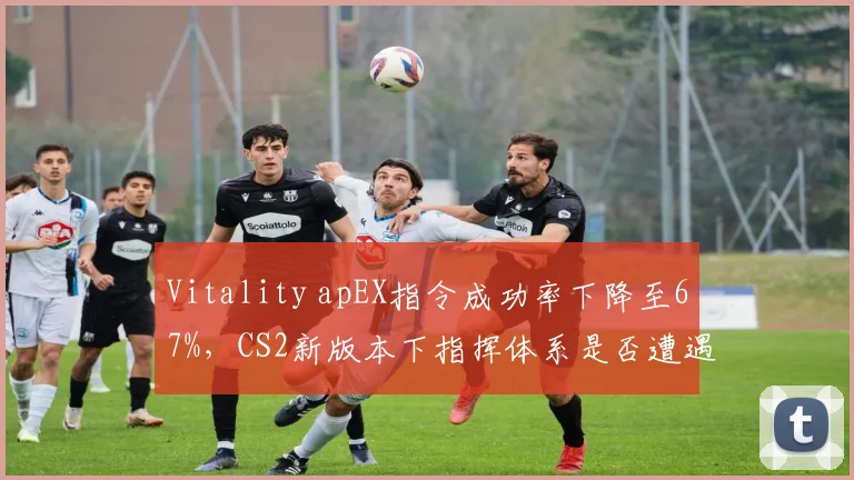 Vitality apEX指令成功率下降至67%,CS2新版本下指挥体系是否遭遇瓶颈