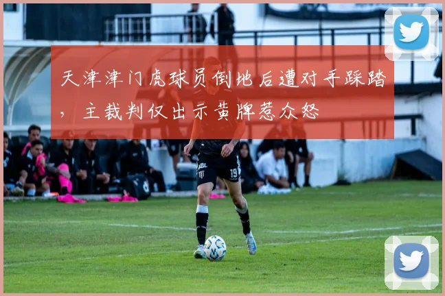 天津津门虎球员倒地后遭对手踩踏，主裁判仅出示黄牌惹众怒