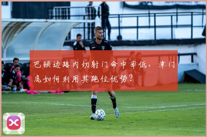 巴顿边路内切射门命中率低,津门虎如何利用其跑位优势?