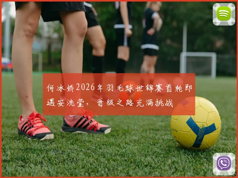 何冰娇2026年羽毛球世锦赛首轮即遇安洗莹,晋级之路充满挑战