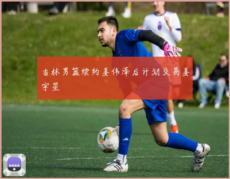 吉林男篮续约姜伟泽后计划交易姜宇星