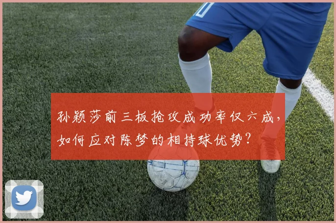 孙颖莎前三板抢攻成功率仅六成,如何应对陈梦的相持球优势?