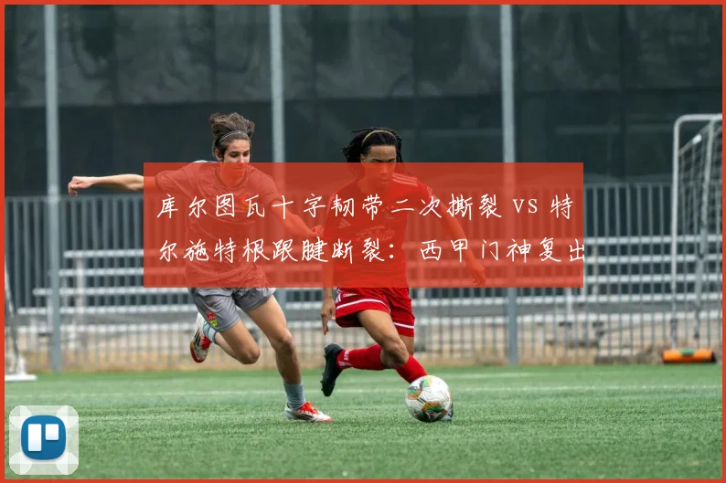 库尔图瓦十字韧带二次撕裂 vs 特尔施特根跟腱断裂:西甲门神复出进度谁更快