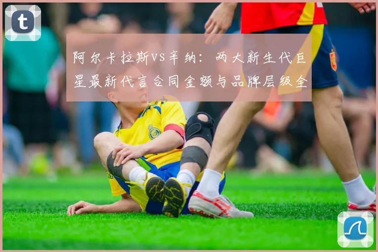 阿尔卡拉斯vs辛纳：两大新生代巨星最新代言合同金额与品牌层级全面对比